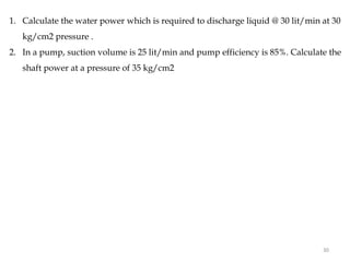 1. Calculate the water power which is required to discharge liquid @ 30 lit/min at 30
kg/cm2 pressure .
2. In a pump, suction volume is 25 lit/min and pump efficiency is 85%. Calculate the
shaft power at a pressure of 35 kg/cm2
30
 