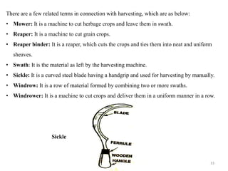 There are a few related terms in connection with harvesting, which are as below:
• Mower: It is a machine to cut herbage crops and leave them in swath.
• Reaper: It is a machine to cut grain crops.
• Reaper binder: It is a reaper, which cuts the crops and ties them into neat and uniform
sheaves.
• Swath: It is the material as left by the harvesting machine.
• Sickle: It is a curved steel blade having a handgrip and used for harvesting by manually.
• Windrow: It is a row of material formed by combining two or more swaths.
• Windrower: It is a machine to cut crops and deliver them in a uniform manner in a row.
Sickle
33
 