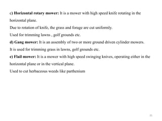 c) Horizontal rotary mower: It is a mower with high speed knife rotating in the
horizontal plane.
Due to rotation of knife, the grass and forage are cut uniformly.
Used for trimming lawns , golf grounds etc.
d) Gang mower: It is an assembly of two or more ground driven cylinder mowers.
It is used for trimming grass in lawns, golf grounds etc.
e) Flail mower: It is a mower with high speed swinging knives, operating either in the
horizontal plane or in the vertical plane.
Used to cut herbaceous weeds like parthenium
35
 