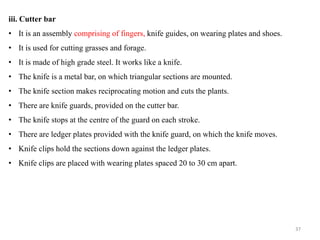 iii. Cutter bar
• It is an assembly comprising of fingers, knife guides, on wearing plates and shoes.
• It is used for cutting grasses and forage.
• It is made of high grade steel. It works like a knife.
• The knife is a metal bar, on which triangular sections are mounted.
• The knife section makes reciprocating motion and cuts the plants.
• There are knife guards, provided on the cutter bar.
• The knife stops at the centre of the guard on each stroke.
• There are ledger plates provided with the knife guard, on which the knife moves.
• Knife clips hold the sections down against the ledger plates.
• Knife clips are placed with wearing plates spaced 20 to 30 cm apart.
37
 
