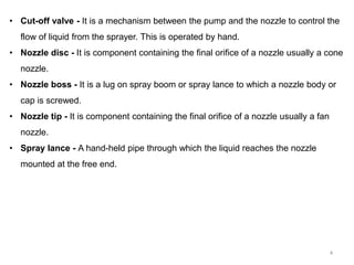 • Cut-off valve - It is a mechanism between the pump and the nozzle to control the
flow of liquid from the sprayer. This is operated by hand.
• Nozzle disc - It is component containing the final orifice of a nozzle usually a cone
nozzle.
• Nozzle boss - It is a lug on spray boom or spray lance to which a nozzle body or
cap is screwed.
• Nozzle tip - It is component containing the final orifice of a nozzle usually a fan
nozzle.
• Spray lance - A hand-held pipe through which the liquid reaches the nozzle
mounted at the free end.
4
 