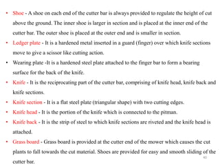 • Shoe - A shoe on each end of the cutter bar is always provided to regulate the height of cut
above the ground. The inner shoe is larger in section and is placed at the inner end of the
cutter bar. The outer shoe is placed at the outer end and is smaller in section.
• Ledger plate - It is a hardened metal inserted in a guard (finger) over which knife sections
move to give a scissor like cutting action.
• Wearing plate -It is a hardened steel plate attached to the finger bar to form a bearing
surface for the back of the knife.
• Knife - It is the reciprocating part of the cutter bar, comprising of knife head, knife back and
knife sections.
• Knife section - It is a flat steel plate (triangular shape) with two cutting edges.
• Knife head - It is the portion of the knife which is connected to the pitman.
• Knife back - It is the strip of steel to which knife sections are riveted and the knife head is
attached.
• Grass board - Grass board is provided at the cutter end of the mower which causes the cut
plants to fall towards the cut material. Shoes are provided for easy and smooth sliding of the
cutter bar.
40
 