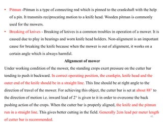 • Pitman -Pitman is a type of connecting rod which is pinned to the crankshaft with the help
of a pin. It transmits reciprocating motion to a knife head. Wooden pitman is commonly
used for the mowers.
• Breaking of knives - Breaking of knives is a common troubles in operation of a mower. It is
caused due to play in bearings and worn knife head holders. Non-alignment is an important
cause for breaking the knife because when the mower is out of alignment, it works on a
certain angle which is always harmful.
Alignment of mower
Under working condition of the mower, the standing crops exert pressure on the cutter bar
tending to push it backward. In correct operating position, the crankpin, knife head and the
outer end of the knife should be in a straight line. This line should be at right angle to the
direction of travel of the mower. For achieving this object, the cutter bar is set at about 88° to
the direction of motion i.e. inward lead of 2° is given to it in order to overcome the back
pushing action of the crops. When the cutter bar is properly aligned, the knife and the pitman
run in a straight line. This gives better cutting in the field. Generally 2cm lead per meter length
of cutter bar is recommended.
41
 