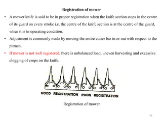 Registration of mower
• A mower knife is said to be in proper registration when the knife section stops in the centre
of its guard on every stroke i.e. the centre of the knife section is at the centre of the guard,
when it is in operating condition.
• Adjustment is commonly made by moving the entire cutter bar in or out with respect to the
pitman.
• If mower is not well registered, there is unbalanced load, uneven harvesting and excessive
clogging of crops on the knife.
Registration of mower
42
 