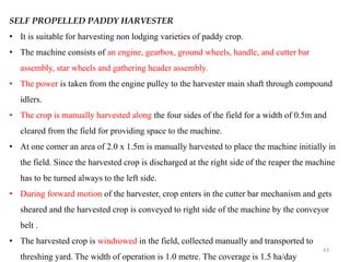 SELF PROPELLED PADDY HARVESTER
• It is suitable for harvesting non lodging varieties of paddy crop.
• The machine consists of an engine, gearbox, ground wheels, handle, and cutter bar
assembly, star wheels and gathering header assembly.
• The power is taken from the engine pulley to the harvester main shaft through compound
idlers.
• The crop is manually harvested along the four sides of the field for a width of 0.5m and
cleared from the field for providing space to the machine.
• At one comer an area of 2.0 x 1.5m is manually harvested to place the machine initially in
the field. Since the harvested crop is discharged at the right side of the reaper the machine
has to be turned always to the left side.
• During forward motion of the harvester, crop enters in the cutter bar mechanism and gets
sheared and the harvested crop is conveyed to right side of the machine by the conveyor
belt .
• The harvested crop is windrowed in the field, collected manually and transported to
threshing yard. The width of operation is 1.0 metre. The coverage is 1.5 ha/day
43
 