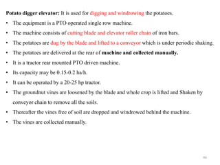 Potato digger elevator: It is used for digging and windrowing the potatoes.
• The equipment is a PTO operated single row machine.
• The machine consists of cutting blade and elevator roller chain of iron bars.
• The potatoes are dug by the blade and lifted to a conveyor which is under periodic shaking.
• The potatoes are delivered at the rear of machine and collected manually.
• It is a tractor rear mounted PTO driven machine.
• Its capacity may be 0.15-0.2 ha/h.
• It can be operated by a 20-25 hp tractor.
• The groundnut vines are loosened by the blade and whole crop is lifted and Shaken by
conveyor chain to remove all the soils.
• Thereafter the vines free of soil are dropped and windrowed behind the machine.
• The vines are collected manually.
46
 