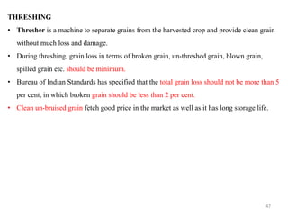 THRESHING
• Thresher is a machine to separate grains from the harvested crop and provide clean grain
without much loss and damage.
• During threshing, grain loss in terms of broken grain, un-threshed grain, blown grain,
spilled grain etc. should be minimum.
• Bureau of Indian Standards has specified that the total grain loss should not be more than 5
per cent, in which broken grain should be less than 2 per cent.
• Clean un-bruised grain fetch good price in the market as well as it has long storage life.
47
 