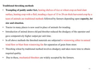 Traditional threshing methods
• Trampling of paddy under feet, beating shelves of rice or wheat crop on hard slant
surface, beating crop with a flail, treading a layer of 15 to 20 cm thick harvested crop by a
team of animals are traditional methods followed by farmers depending upon capacity, lot
size and situation.
• Tractor in many places is now used in place of animals for treading.
• Introduction of animal drawn old pad thresher reduced the drudgery of the operator and
gave comparatively higher output per unit time.
• In all above methods the threshed materials are subjected to winnowing either in natural
wind flow or blast from winnowing fan for separation of grain from straw.
• Threshing wheat by traditional method involves drudgery and takes more time to obtain
required quality.
• Due to these, mechanical threshers are widely accepted by the farmers.
48
 