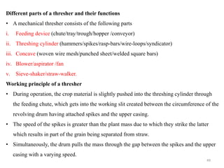 Different parts of a thresher and their functions
• A mechanical thresher consists of the following parts
i. Feeding device (chute/tray/trough/hopper /conveyor)
ii. Threshing cylinder (hammers/spikes/rasp-bars/wire-loops/syndicator)
iii. Concave (woven wire mesh/punched sheet/welded square bars)
iv. Blower/aspirator /fan
v. Sieve-shaker/straw-walker.
Working principle of a thresher
• During operation, the crop material is slightly pushed into the threshing cylinder through
the feeding chute, which gets into the working slit created between the circumference of the
revolving drum having attached spikes and the upper casing.
• The speed of the spikes is greater than the plant mass due to which they strike the latter
which results in part of the grain being separated from straw.
• Simultaneously, the drum pulls the mass through the gap between the spikes and the upper
casing with a varying speed.
49
 
