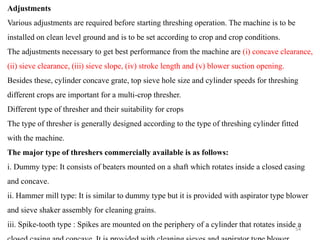 Adjustments
Various adjustments are required before starting threshing operation. The machine is to be
installed on clean level ground and is to be set according to crop and crop conditions.
The adjustments necessary to get best performance from the machine are (i) concave clearance,
(ii) sieve clearance, (iii) sieve slope, (iv) stroke length and (v) blower suction opening.
Besides these, cylinder concave grate, top sieve hole size and cylinder speeds for threshing
different crops are important for a multi-crop thresher.
Different type of thresher and their suitability for crops
The type of thresher is generally designed according to the type of threshing cylinder fitted
with the machine.
The major type of threshers commercially available is as follows:
i. Dummy type: It consists of beaters mounted on a shaft which rotates inside a closed casing
and concave.
ii. Hammer mill type: It is similar to dummy type but it is provided with aspirator type blower
and sieve shaker assembly for cleaning grains.
iii. Spike-tooth type : Spikes are mounted on the periphery of a cylinder that rotates inside a
54
 