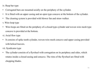 iv. Rasp bar type
• Corrugated bars are mounted axially on the periphery of the cylinder.
• It is fitted with an upper casing and an open type concave at the bottom of the cylinder.
• The cleaning system is provided with blower fan and straw walker.
v. Wire-loop type
• Wire-loops are fitted on the periphery of a closed type cylinder and woven wire mesh type
concave is provided at the bottom.
vi. Axial flow type
• It consists of spike tooth cylinder, woven-wire mesh concave and upper casing provided
with helical louvers.
vii. Syndicator type
• The cylinder consists of a flywheel with corrugation on its periphery and sides, which
rotates inside a closed easing and concave. The rims of the flywheel are fitted with
chopping blades.
55
 