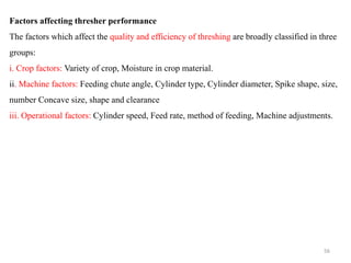 Factors affecting thresher performance
The factors which affect the quality and efficiency of threshing are broadly classified in three
groups:
i. Crop factors: Variety of crop, Moisture in crop material.
ii. Machine factors: Feeding chute angle, Cylinder type, Cylinder diameter, Spike shape, size,
number Concave size, shape and clearance
iii. Operational factors: Cylinder speed, Feed rate, method of feeding, Machine adjustments.
56
 