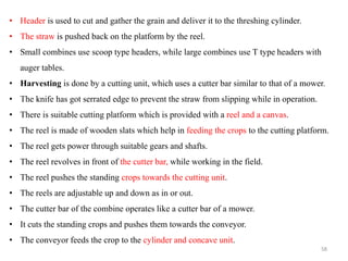 • Header is used to cut and gather the grain and deliver it to the threshing cylinder.
• The straw is pushed back on the platform by the reel.
• Small combines use scoop type headers, while large combines use T type headers with
auger tables.
• Harvesting is done by a cutting unit, which uses a cutter bar similar to that of a mower.
• The knife has got serrated edge to prevent the straw from slipping while in operation.
• There is suitable cutting platform which is provided with a reel and a canvas.
• The reel is made of wooden slats which help in feeding the crops to the cutting platform.
• The reel gets power through suitable gears and shafts.
• The reel revolves in front of the cutter bar, while working in the field.
• The reel pushes the standing crops towards the cutting unit.
• The reels are adjustable up and down as in or out.
• The cutter bar of the combine operates like a cutter bar of a mower.
• It cuts the standing crops and pushes them towards the conveyor.
• The conveyor feeds the crop to the cylinder and concave unit.
58
 
