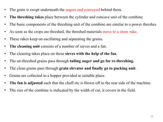 • The grain is swept underneath the augers and conveyed behind them.
• The threshing takes place between the cylinder and concave unit of the combine.
• The basic components of the threshing unit of the combine are similar to a power threshes
• As soon as the crops are threshed, the threshed materials move to a straw rake.
• These rakes keep on oscillating and separating the grains.
• The cleaning unit consists of a number of sieves and a fan.
• The cleaning takes place on these sieves with the help of the fan.
• The un-threshed grains pass through tailing auger and go for re-threshing.
• The clean grains pass through grain elevator and finally go to packing unit.
• Grains are collected in a hopper provided at suitable place.
• The fan is adjusted such that the chaff etc is blown off to the rear side of the machine.
• The size of the combine is indicated by the width of cut, it covers in the field.
59
 