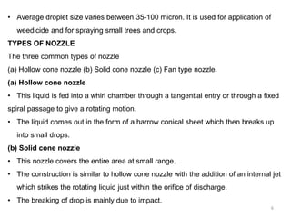 • Average droplet size varies between 35-100 micron. It is used for application of
weedicide and for spraying small trees and crops.
TYPES OF NOZZLE
The three common types of nozzle
(a) Hollow cone nozzle (b) Solid cone nozzle (c) Fan type nozzle.
(a) Hollow cone nozzle
• This liquid is fed into a whirl chamber through a tangential entry or through a fixed
spiral passage to give a rotating motion.
• The liquid comes out in the form of a harrow conical sheet which then breaks up
into small drops.
(b) Solid cone nozzle
• This nozzle covers the entire area at small range.
• The construction is similar to hollow cone nozzle with the addition of an internal jet
which strikes the rotating liquid just within the orifice of discharge.
• The breaking of drop is mainly due to impact.
6
 