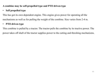 A combine may be self-propelled type and PTO driven type
• Self propelled type
This has got its own dependent engine. This engine gives power for operating all the
mechanisms as well as for pulling the weight of the combine. Size varies from 2-4 m.
• PTO driven type
This combine is pulled by a tractor. The tractor pulls the combine by its tractive power. The
power takes off shaft of the tractor supplies power to the cutting and threshing mechanisms.
65
 