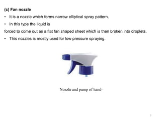 (c) Fan nozzle
• It is a nozzle which forms narrow elliptical spray pattern.
• In this type the liquid is
forced to come out as a flat fan shaped sheet which is then broken into droplets.
• This nozzles is mostly used for low pressure spraying.
Nozzle and pump of hand-
7
 