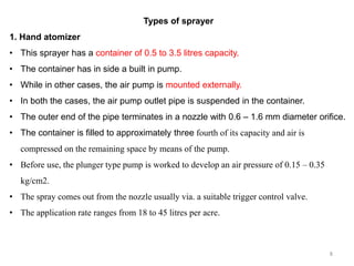Types of sprayer
1. Hand atomizer
• This sprayer has a container of 0.5 to 3.5 litres capacity.
• The container has in side a built in pump.
• While in other cases, the air pump is mounted externally.
• In both the cases, the air pump outlet pipe is suspended in the container.
• The outer end of the pipe terminates in a nozzle with 0.6 – 1.6 mm diameter orifice.
• The container is filled to approximately three fourth of its capacity and air is
compressed on the remaining space by means of the pump.
• Before use, the plunger type pump is worked to develop an air pressure of 0.15 – 0.35
kg/cm2.
• The spray comes out from the nozzle usually via. a suitable trigger control valve.
• The application rate ranges from 18 to 45 litres per acre.
8
 