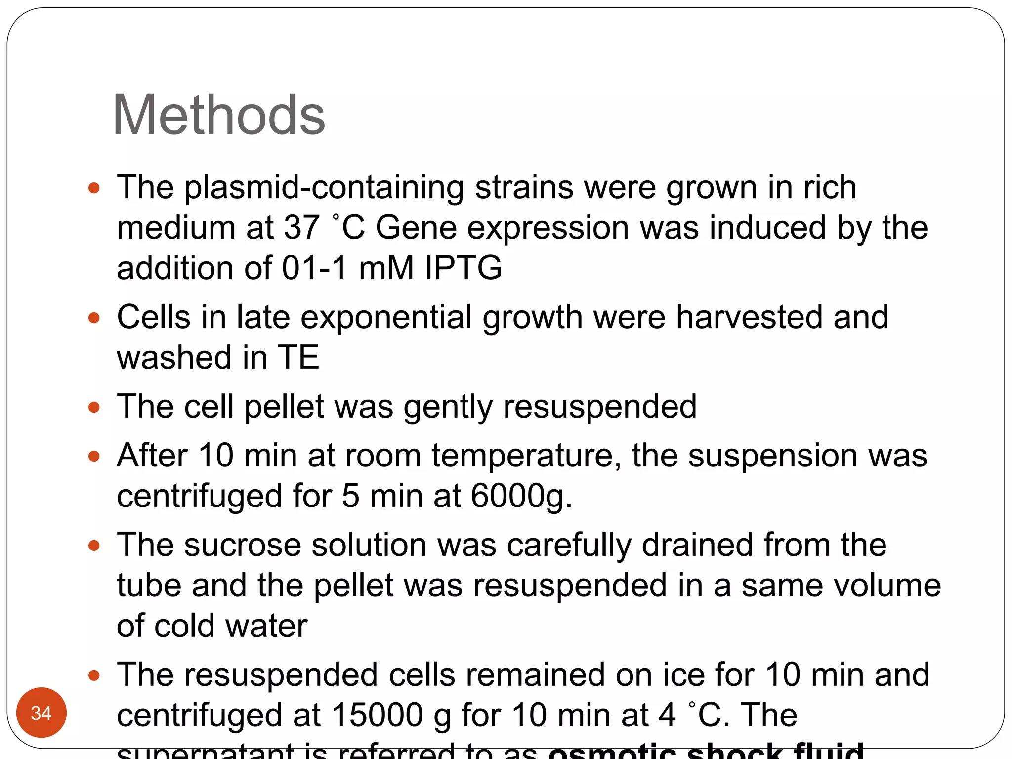 Methods
34
 The plasmid-containing strains were grown in rich
medium at 37 ˚C Gene expression was induced by the
addition of 01-1 mM IPTG
 Cells in late exponential growth were harvested and
washed in TE
 The cell pellet was gently resuspended
 After 10 min at room temperature, the suspension was
centrifuged for 5 min at 6000g.
 The sucrose solution was carefully drained from the
tube and the pellet was resuspended in a same volume
of cold water
 The resuspended cells remained on ice for 10 min and
centrifuged at 15000 g for 10 min at 4 ˚C. The
 