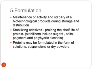 5.Formulation
15
 Maintenance of activity and stability of a
biotechnological products during storage and
distribution
 Stabilizing additives - prolong the shelf life of
protein. (stabilizers include sugars , salts,
polymers and polyhydric alcohols)
 Proteins may be formulated in the form of
solutions, suspensions or dry powders
 