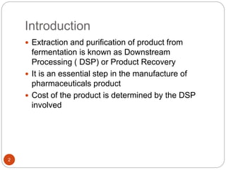 Introduction
2
 Extraction and purification of product from
fermentation is known as Downstream
Processing ( DSP) or Product Recovery
 It is an essential step in the manufacture of
pharmaceuticals product
 Cost of the product is determined by the DSP
involved
 