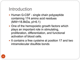 Introduction
42
 Human G-CSF - single chain polypeptide
containing 174 amino acid residues
(MW=18.8kDa, pI=6.1)
 One of the hemopoietic growth factors which
plays an important role in stimulating,
proliferation, differentiation, and functional
activation of blood cells.
 It contains a free cysteine at position 17 and two
intramolecular disulfide bonds
 