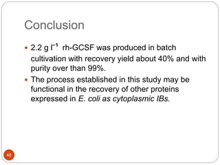 Conclusion
48
 2.2 g lˉ¹ rh-GCSF was produced in batch
cultivation with recovery yield about 40% and with
purity over than 99%.
 The process established in this study may be
functional in the recovery of other proteins
expressed in E. coli as cytoplasmic IBs.
 