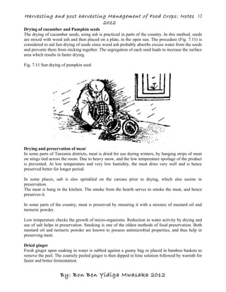 Harvesting and post harvesting Management of Food Crops: Notes
2012
Drying of cucumber and Pumpkin seeds
The drying of cucumber seeds, using ash is practiced in parts of the country. In this method, seeds
are mixed with wood ash and then placed on a plate, in the open sun. The procedure (Fig. 7.11) is
considered to aid fast drying of seeds since wood ash probably absorbs excess water from the seeds
and prevents them from sticking together. The segregation of each seed leads to increase the surface
area which results in faster drying.
Fig. 7.11 Sun drying of pumpkin seed
Drying and preservation of meat
In some parts of Tanzania districts, meat is dried for use during winters, by hanging strips of meat
on stings tied across the room. Due to heavy snow, and the low temperature spoilage of the product
is prevented. At low temperature and very low humidity, the meat dries very well and is hence
preserved better for longer period.
In some places, salt is also sprinkled on the carcass prior to drying, which also assists in
preservation.
The meat is hung in the kitchen. The smoke from the hearth serves to smoke the meat, and hence
preserves it.
In some parts of the country, meat is preserved by smearing it with a mixture of mustard oil and
turmeric powder.
Low temperature checks the growth of micro-organisms. Reduction in water activity by drying and
use of salt helps in preservation. Smoking is one of the oldest methods of food preservation. Both
mustard oil and turmeric powder are known to possess antimicrobial properties, and thus help in
preserving meat.
Dried ginger
Fresh ginger upon soaking in water is rubbed against a gunny bag or placed in bamboo baskets to
remove the peel. The coarsely peeled ginger is then dipped in lime solution followed by warmth for
faster and better fermentation.
By: Bon Ben Yidiga Mwasaka 2012
12
 