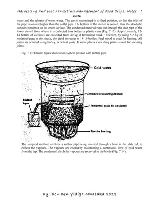 Harvesting and post harvesting Management of Food Crops: Notes
2012
water and the release of warm water. The pan is maintained in a tilted position, so that the inlet of
the pipe is located higher than the outlet pipe. The bottom of the utensil is cooled, thus the alcoholic
vapours condense on its lower surface. The condensed material runs out through the side pipe of the
lower utensil from where it is collected into bottles or plastic cans (Fig. 7.13). Approximately, 12-
14 bottles of alcohols are collected from 40 kg of fermented musk. However, by using 5-6 kg of
molasses/guru in this musk, the yield increases to 18-19 bottles. Fuel wood is used for heating. All
joints are secured using barley, or wheat paste. In some places even dung paste is used for securing
joints.
Fig. 7.13 'Ghanti' liquor distillation system provide with rubber pipe
The simplest method involves a rubber pipe being inserted through a hole in the slate lid, to
collect the vapours. The vapours are cooled by maintaining a continuous flow of cold water
from the tap. The condensed alcoholic vapours are received in the bottle (Fig. 7.14).
By: Bon Ben Yidiga Mwasaka 2012
15
 