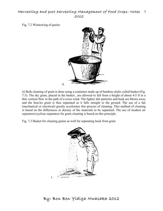 Harvesting and post harvesting Management of Food Crops: Notes
2012
Fig. 7.2 Winnowing of grains
4.
ii) Bulk cleaning of grain is done using a container made up of bamboo sticks called basket (Fig.
7.3). The dry grain, placed in the basket , are allowed to fall from a height of about 4-5 ft in a
thin vertical flow in the path of a cross wind. The lighter dirt particles and husk are blown away
and the heavier grain is thus separated as it falls straight to the ground. The use of a fan
(mechanical or electrical) greatly accelerates this process of cleaning. This method of cleaning
is based on the differences in density of the materials to be separated. The use of modern air
separators/cyclone separators for grain cleaning is based on this principle.
Fig. 7.3 Basket for cleaning grains as well for separating husk from grain
1.
By: Bon Ben Yidiga Mwasaka 2012
3
 
