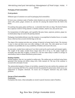 Harvesting and post harvesting Management of Food Crops: Notes
2012
Packaging of food commodities
Fresh products
Different types of containers are used for packaging food commodities.
In lower areas containers made of bamboo sticks (baskets) are used in the fields for packing grain,
maize cobs, potato, ginger, turmeric etc. and also for carrying the material from the field to the
house.
For packing clean grain, pulses and flour etc. is internally lined with cow dung. The kind of baskets
has a capacity to hold 25-30 kg material. A Similar container, small in size, also can be used.
For transportation of culled apples, and vegetables like peas, beans, capsicum, potatoes, ginger etc.
to distant places bags are used as the packing material.
Packaging of perishables/delicate crop, like tomatoes, is accomplished in bamboo boxes, or wooden
boxes, which are then covered with thin bags on the top
The shape of the container provides easy carriage of material on human head or back. The structure
is easy to clean and dries soon even after washing it with water. The wide spread use of such
containers was probably due to easy availability of bamboo and wood in the areas.
In some parts, wooden boxes made up of very thick wood can be used to pack and transport apples.
The weight of the empty wooden boxes ranges from 20 to 25 kg i.e. the empty weight are
invariably more than that of apples, it carried in it. The box made sturdy to enable its carriage on
mule/donkeys backs to distant distribution points/centers.
Packing of pickles
Pickled mangoes, lime etc.) are packed in earthen pots. The earthen pots are sterilized using fumes
generated from burning red chillies along with a little mustard oil. The top of the container is
covered with a lid made of wood.
The antimicrobial property of fumes of red chillies, mustard oil not only sterilize the containers and
result in increasing shelf life of its contents but also has potential for preservation which serves as a
replacement to inorganic chemicals. An excess use of inorganic chemicals may pose health
problems.
Storage of food commodities
Food grains
Food grains like maize, wheat and paddy are stored in special structures made of bamboo.
By: Bon Ben Yidiga Mwasaka 2012
4
 