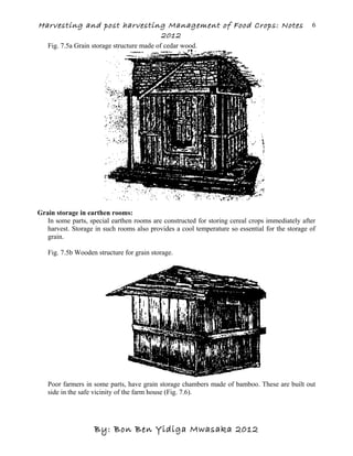 Harvesting and post harvesting Management of Food Crops: Notes
2012
Fig. 7.5a Grain storage structure made of cedar wood.
Grain storage in earthen rooms:
In some parts, special earthen rooms are constructed for storing cereal crops immediately after
harvest. Storage in such rooms also provides a cool temperature so essential for the storage of
grain.
Fig. 7.5b Wooden structure for grain storage.
Poor farmers in some parts, have grain storage chambers made of bamboo. These are built out
side in the safe vicinity of the farm house (Fig. 7.6).
By: Bon Ben Yidiga Mwasaka 2012
6
 