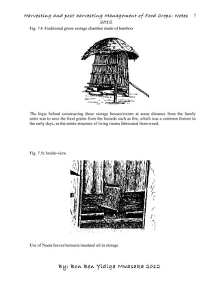 Harvesting and post harvesting Management of Food Crops: Notes
2012
Fig. 7.6 Traditional green storage chamber made of bamboo
The logic behind constructing these storage houses/rooms at some distance from the family
units was to save the food grains from the hazards such as fire, which was a common feature in
the early days, as the entire structure of living rooms fabricated from wood.
Fig. 7.5c Inside-view
Use of Neem leaves/turmeric/mustard oil in storage
By: Bon Ben Yidiga Mwasaka 2012
7
 