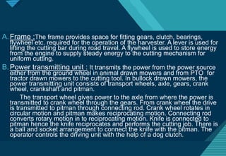 Click to edit Master title style
10
A.Frame :The frame provides space for fitting gears, clutch, bearings,
flywheel etc. required for the operation of the harvester. A lever is used for
lifting the cutting bar during road travel. A flywheel is used to store energy
from the engine to supply steady energy to the cutting mechanism for
uniform cutting.
B.Power transmitting unit : It transmits the power from the power source
either from the ground wheel in animal drawn mowers and from PTO for
tractor drawn mowers to the cutting tool. In bullock drawn mowers, the
power transmitting unit consists of transport wheels, axle, gears, crank
wheel, crankshaft and pitman.
The transport wheel gives power to the axle from where the power is
transmitted to crank wheel through the gears. From crank wheel the drive
is transmitted to pitman through connecting rod. Crank wheel rotates in
circular motion and pitman makes reciprocating motion. Connecting rod
converts rotary motion in to reciprocating motion. Knife is connected to
pitman hence the knife reciprocates and performs the cutting job. There is
a ball and socket arrangement to connect the knife with the pitman. The
operator controls the driving unit with the help of a dog clutch.
 