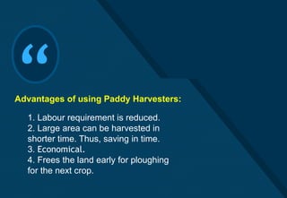 Click to edit Master title style
15
“1. Labour requirement is reduced.
2. Large area can be harvested in
shorter time. Thus, saving in time.
3. Economical.
4. Frees the land early for ploughing
for the next crop.
Advantages of using Paddy Harvesters:
 