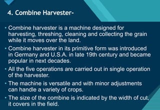 Click to edit Master title style
17
4. Combine Harvester-
• Combine harvester is a machine designed for
harvesting, threshing, cleaning and collecting the grain
while it moves over the land.
• Combine harvester in its primitive form was introduced
in Germany and U.S.A. in late 19th century and became
popular in next decades.
• All the five operations are carried out in single operation
of the harvester.
• The machine is versatile and with minor adjustments
can handle a variety of crops.
• The size of the combine is indicated by the width of cut,
it covers in the field.
 