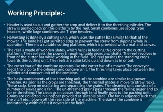 Click to edit Master title style
21
Working Principle:-
• Header is used to cut and gather the crop and deliver it to the threshing cylinder. The
straw is pushed back on the platform by the reel. Small combines use scoop type
headers, while large combines use T-type headers.
• Harvesting is done by a cutting unit, which uses the cutter bar similar to that of the
mower. The knife has got serrated edge to prevent the straw from slipping while in
operation. There is a suitable cutting platform, which is provided with a real and canvas.
• The reel is made of wooden slates, which helps in feeding the crops to the cutting
platform. The reel gets the power through suitable gears and shafts. The reel revolves in
front of the cutter bar while working in the field. The reel pushes the standing crops
towards the cutting unit. The reels are adjustable up and down as in or out.
• The cutter bar of the combine operates like the cutter bar of a mower The conveyor
feeds the crop to the cylinder and concave unit. The threshing takes place between the
cylinder and concave unit of the combine.
• The basic components of the threshing unit of the combine are similar to a power
thresher. As soon as the crops are threshed, the threshed material move to straw racks.
These racks keep on oscillating and separating the grains. The cleaning unit consists of a
number of sieves and a fan. The un-threshed grains pass through the tailing auger and go
for re-threshing. The clean grain passes through tend finally goes to the packing unit.
Grains are collected in a hopper provided at suitable place. The fan is adjusted such that
the chaff etc., blown off the rear side of the machine. The size of the combine is
indicated by width of cut it covers in the field.
 