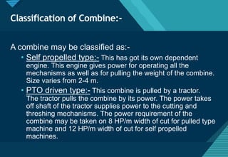 Click to edit Master title style
23
Classification of Combine:-
A combine may be classified as:-
• Self propelled type:- This has got its own dependent
engine. This engine gives power for operating all the
mechanisms as well as for pulling the weight of the combine.
Size varies from 2-4 m.
• PTO driven type:- This combine is pulled by a tractor.
The tractor pulls the combine by its power. The power takes
off shaft of the tractor supplies power to the cutting and
threshing mechanisms. The power requirement of the
combine may be taken on 8 HP/m width of cut for pulled type
machine and 12 HP/m width of cut for self propelled
machines.
 