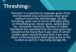 Click to edit Master title style
24
Threshing:-
Thresher is a machine to separate grains from
the harvested crop and provide clean grain
without much loss and damage. During
threshing, grain loss in terms of broken grain,
un-threshed grain, blown grain, spilled grain
etc. should be minimum. Bureau of Indian
Standards has specified that the total grain loss
should not be more than 5 per cent, in which
broken grain should be less than 2 per cent.
Clean un-bruised grain fetch good price in the
market as well as it has long storage life.
 