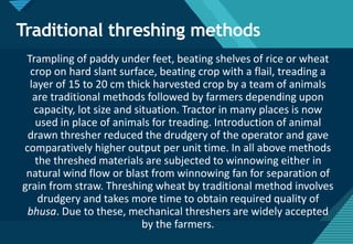 Click to edit Master title style
25
Traditional threshing methods
Trampling of paddy under feet, beating shelves of rice or wheat
crop on hard slant surface, beating crop with a flail, treading a
layer of 15 to 20 cm thick harvested crop by a team of animals
are traditional methods followed by farmers depending upon
capacity, lot size and situation. Tractor in many places is now
used in place of animals for treading. Introduction of animal
drawn thresher reduced the drudgery of the operator and gave
comparatively higher output per unit time. In all above methods
the threshed materials are subjected to winnowing either in
natural wind flow or blast from winnowing fan for separation of
grain from straw. Threshing wheat by traditional method involves
drudgery and takes more time to obtain required quality of
bhusa. Due to these, mechanical threshers are widely accepted
by the farmers.
 