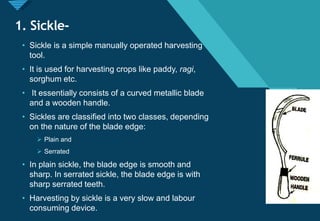 Click to edit Master title style
3
1. Sickle-
• Sickle is a simple manually operated harvesting
tool.
• It is used for harvesting crops like paddy, ragi,
sorghum etc.
• It essentially consists of a curved metallic blade
and a wooden handle.
• Sickles are classified into two classes, depending
on the nature of the blade edge:
 Plain and
 Serrated
• In plain sickle, the blade edge is smooth and
sharp. In serrated sickle, the blade edge is with
sharp serrated teeth.
• Harvesting by sickle is a very slow and labour
consuming device.
 