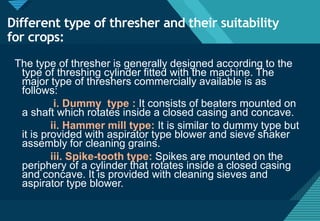Click to edit Master title style
35
Different type of thresher and their suitability
for crops:
The type of thresher is generally designed according to the
type of threshing cylinder fitted with the machine. The
major type of threshers commercially available is as
follows:
i. Dummy type : It consists of beaters mounted on
a shaft which rotates inside a closed casing and concave.
ii. Hammer mill type: It is similar to dummy type but
it is provided with aspirator type blower and sieve shaker
assembly for cleaning grains.
iii. Spike-tooth type: Spikes are mounted on the
periphery of a cylinder that rotates inside a closed casing
and concave. It is provided with cleaning sieves and
aspirator type blower.
 