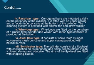 Click to edit Master title style
36
Contd…….
iv. Rasp-bar type : Corrugated bars are mounted axially
on the periphery of the cylinder. It is fitted with an upper casing
and an open type concave at the bottom of the cylinder. The
cleaning system is provided with blower fan and straw walker.
v. Wire-loop type : Wire-loops are fitted on the periphery
of a closed type cylinder and woven wire mesh type concave is
provided at the bottom.
vi. Axial flow type: It consists of spike tooth cylinder,
woven-wire mesh concave and upper casing provided with
helical louvers.
vii. Syndicator type: The cylinder consists of a flywheel
with corrugation on its periphery and sides, which rotates inside
a closed easing and concave. The rims of the flywheel are fitted
with chopping blades.
 