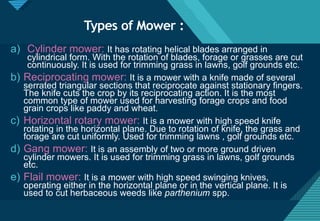 Click to edit Master title style
6
Types of Mower :
a) Cylinder mower: It has rotating helical blades arranged in
cylindrical form. With the rotation of blades, forage or grasses are cut
continuously. It is used for trimming grass in lawns, golf grounds etc.
b) Reciprocating mower: It is a mower with a knife made of several
serrated triangular sections that reciprocate against stationary fingers.
The knife cuts the crop by its reciprocating action. It is the most
common type of mower used for harvesting forage crops and food
grain crops like paddy and wheat.
c) Horizontal rotary mower: It is a mower with high speed knife
rotating in the horizontal plane. Due to rotation of knife, the grass and
forage are cut uniformly. Used for trimming lawns , golf grounds etc.
d) Gang mower: It is an assembly of two or more ground driven
cylinder mowers. It is used for trimming grass in lawns, golf grounds
etc.
e) Flail mower: It is a mower with high speed swinging knives,
operating either in the horizontal plane or in the vertical plane. It is
used to cut herbaceous weeds like parthenium spp.
 