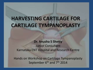 HARVESTING CARTILAGE FOR
CARTILAGE TYMPANOPLASTY
Dr. Anusha S Shetty
Junior Consultant
Karnataka ENT Hospital and Research Centre
Hands on Workshop on Cartilage Tympanoplasty
September 6th and 7th 2014
 