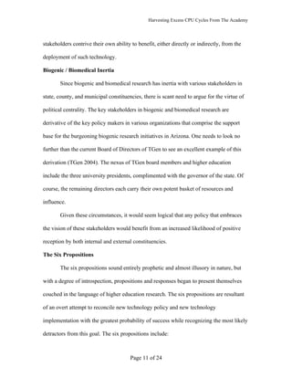 Harvesting Excess CPU Cycles From The Academy




stakeholders contrive their own ability to benefit, either directly or indirectly, from the

deployment of such technology.

Biogenic / Biomedical Inertia

       Since biogenic and biomedical research has inertia with various stakeholders in

state, county, and municipal constituencies, there is scant need to argue for the virtue of

political centrality. The key stakeholders in biogenic and biomedical research are

derivative of the key policy makers in various organizations that comprise the support

base for the burgeoning biogenic research initiatives in Arizona. One needs to look no

further than the current Board of Directors of TGen to see an excellent example of this

derivation (TGen 2004). The nexus of TGen board members and higher education

include the three university presidents, complimented with the governor of the state. Of

course, the remaining directors each carry their own potent basket of resources and

influence.

       Given these circumstances, it would seem logical that any policy that embraces

the vision of these stakeholders would benefit from an increased likelihood of positive

reception by both internal and external constituencies.

The Six Propositions

       The six propositions sound entirely prophetic and almost illusory in nature, but

with a degree of introspection, propositions and responses began to present themselves

couched in the language of higher education research. The six propositions are resultant

of an overt attempt to reconcile new technology policy and new technology

implementation with the greatest probability of success while recognizing the most likely

detractors from this goal. The six propositions include:



                                        Page 11 of 24
 