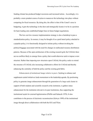 Harvesting Excess CPU Cycles From The Academy




funding climate has produced budget recessions and increased tuition. Accordingly, it is

probably a more prudent course of action to maneuver the technology into place without

competing for fiscal resources. By doing this, the effect is that of the Camel’s nose in

budgeting, it gets the technology in the door and strategically locates it to be in a position

for back loading onto established budget lines in future budget negotiations.

       The low cost low resource implementation strategy is also a backdrop to pass a

standardization policy. In essence, it may be thought of as a pork barrel policy attached to

a popular policy, it is functionally designed to initiate policy without invoking the

political baggage associated with the need for changes in reallocated resource distribution

patterns. Because of the open architecture of the existing research grid, the UAGrid, there

are no conflicts likely to emerge from a policy that would otherwise seek to impose a new

structure. Rather than imposing new structures upon UAGrid, this policy seeks to extend

the structure of UAGrid, also increasing collaborative efforts for UAGrid and thereby

enhancing the centrality of both the policy and the existing grid fabric.

       Enhancement of institutional image relative to peers. Seeking to enhance and

supplement central initiatives lends momentum to the leadership agenda. By positioning

policy to generate image enhancement through the generation of a large scale cluster in

support of both students and scientific research at the institution, it gathers status

enhancement for the institution relevant to its peer institutions, thus supporting the

institutional needs for external legitimization (Pfeffer and Salancik 1978). It also

contributes to the process of electronic reconstruction (Selwyn 1999) of the institutional

image through direct collaboration with both the ICG and TGen.




                                        Page 13 of 24
 