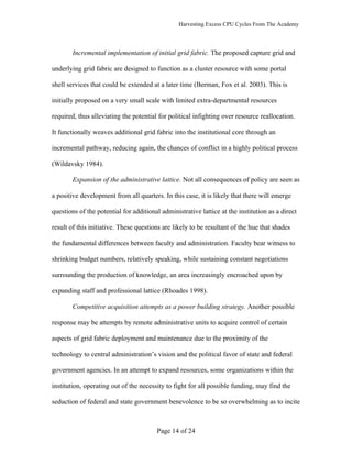 Harvesting Excess CPU Cycles From The Academy




        Incremental implementation of initial grid fabric. The proposed capture grid and

underlying grid fabric are designed to function as a cluster resource with some portal

shell services that could be extended at a later time (Berman, Fox et al. 2003). This is

initially proposed on a very small scale with limited extra-departmental resources

required, thus alleviating the potential for political infighting over resource reallocation.

It functionally weaves additional grid fabric into the institutional core through an

incremental pathway, reducing again, the chances of conflict in a highly political process

(Wildavsky 1984).

        Expansion of the administrative lattice. Not all consequences of policy are seen as

a positive development from all quarters. In this case, it is likely that there will emerge

questions of the potential for additional administrative lattice at the institution as a direct

result of this initiative. These questions are likely to be resultant of the hue that shades

the fundamental differences between faculty and administration. Faculty bear witness to

shrinking budget numbers, relatively speaking, while sustaining constant negotiations

surrounding the production of knowledge, an area increasingly encroached upon by

expanding staff and professional lattice (Rhoades 1998).

        Competitive acquisition attempts as a power building strategy. Another possible

response may be attempts by remote administrative units to acquire control of certain

aspects of grid fabric deployment and maintenance due to the proximity of the

technology to central administration’s vision and the political favor of state and federal

government agencies. In an attempt to expand resources, some organizations within the

institution, operating out of the necessity to fight for all possible funding, may find the

seduction of federal and state government benevolence to be so overwhelming as to incite



                                        Page 14 of 24
 