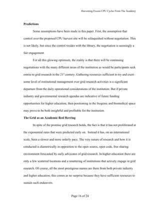 Harvesting Excess CPU Cycles From The Academy




Predictions

       Some assumptions have been made in this paper. First, the assumption that

control over the proposed CPU harvest site will be relinquished without negotiation. This

is not likely, but since the control resides with the library, the negotiation is seemingly a

fair engagement.

       For all this glowing optimism, the reality is that there will be continuing

negotiations with the many different areas of the institution as would be participants seek

entrée to grid research in the 21st century. Gathering resources sufficient to try and exert

some level of institutional management over grid research activities is a significant

departure from the daily operational considerations of the institution. But if private

industry and governmental research agendas are indicative of future funding

opportunities for higher education, then positioning in the biogenic and biomedical space

may prove to be both insightful and profitable for the institution.

The Grid as an Academic Red Herring

       In spite of the promise grid research holds, the fact is that it has not proliferated at

the exponential rates that were predicted early on. Instead it has, on an international

scale, been a slower and more orderly pace. The very nature of research and how it is

conducted is diametrically in opposition to the open source, open code, free sharing

environment forecasted by early advocates of grid research. In higher education there are

only a few scattered locations and a smattering of institutions that actively engage in grid

research. Of course, all the most prestigious names are there from both private industry

and higher education, this comes as no surprise because they have sufficient resources to

sustain such endeavors.



                                        Page 16 of 24
 