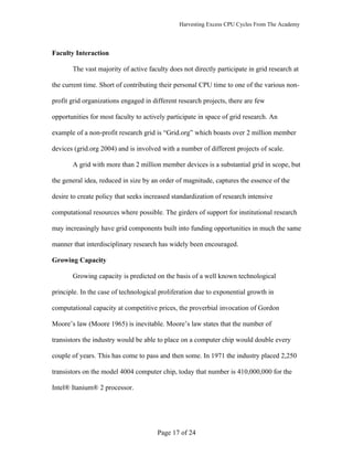 Harvesting Excess CPU Cycles From The Academy




Faculty Interaction

       The vast majority of active faculty does not directly participate in grid research at

the current time. Short of contributing their personal CPU time to one of the various non-

profit grid organizations engaged in different research projects, there are few

opportunities for most faculty to actively participate in space of grid research. An

example of a non-profit research grid is “Grid.org” which boasts over 2 million member

devices (grid.org 2004) and is involved with a number of different projects of scale.

       A grid with more than 2 million member devices is a substantial grid in scope, but

the general idea, reduced in size by an order of magnitude, captures the essence of the

desire to create policy that seeks increased standardization of research intensive

computational resources where possible. The girders of support for institutional research

may increasingly have grid components built into funding opportunities in much the same

manner that interdisciplinary research has widely been encouraged.

Growing Capacity

       Growing capacity is predicted on the basis of a well known technological

principle. In the case of technological proliferation due to exponential growth in

computational capacity at competitive prices, the proverbial invocation of Gordon

Moore’s law (Moore 1965) is inevitable. Moore’s law states that the number of

transistors the industry would be able to place on a computer chip would double every

couple of years. This has come to pass and then some. In 1971 the industry placed 2,250

transistors on the model 4004 computer chip, today that number is 410,000,000 for the

Intel® Itanium® 2 processor.




                                       Page 17 of 24
 